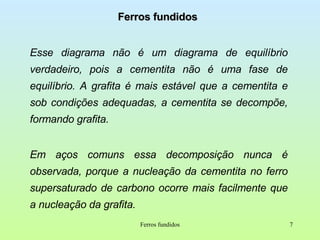 Ferros fundidos Esse diagrama não é um diagrama de equilíbrio verdadeiro, pois a cementita não é uma fase de equilíbrio. A grafita é mais estável que a cementita e sob condições adequadas, a cementita se decompõe, formando grafita. Em aços comuns essa decomposição nunca é observada, porque a nucleação da cementita no ferro supersaturado de carbono ocorre mais facilmente que a nucleação da grafita. Ferros fundidos 