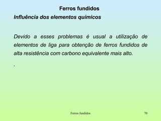 Ferros fundidos Influência dos elementos químicos Devido a esses problemas é usual a utilização de elementos de liga para obtenção de ferros fundidos de alta resistência com carbono equivalente mais alto. . Ferros fundidos 
