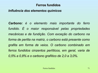 Ferros fundidos Influência dos elementos químicos Carbono:  é   o elemento mais importante do ferro fundido. É o maior responsável pelas propriedades mecânicas e de fundição. Com exceção do carbono na forma de perlita na matriz, o carbono está presente como grafita em forma de veios. O carbono combinado em ferros fundidos cinzentos perlíticos, em geral, varia de 0,5% a 0,8% e o carbono grafítico de 2,0 a 3,0%. Ferros fundidos 