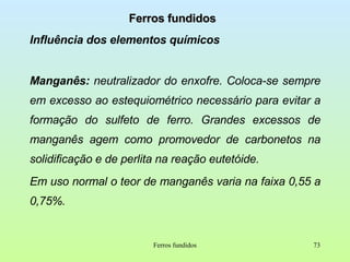 Ferros fundidos Influência dos elementos químicos Manganês:  neutralizador do enxofre. Coloca-se sempre em excesso ao estequiométrico necessário para evitar a formação do sulfeto de ferro. Grandes excessos de manganês agem como promovedor de carbonetos na solidificação e de perlita na reação eutetóide. Em uso normal o teor de manganês varia na faixa 0,55 a 0,75%.  Ferros fundidos 