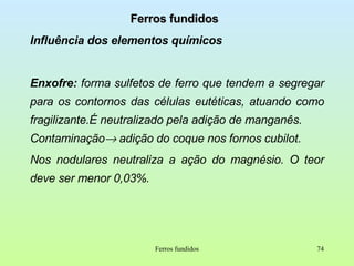 Ferros fundidos Influência dos elementos químicos Enxofre:  forma   sulfetos de ferro que tendem a segregar para os contornos das células eutéticas, atuando como fragilizante.É neutralizado pela adição de manganês.  Contaminação   adição do coque nos fornos cubilot. Nos nodulares neutraliza a ação do magnésio. O teor deve ser menor 0,03%. Ferros fundidos 