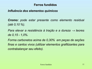 Ferros fundidos Influência dos elementos químicos Cromo:  pode estar presente como elemento residual (até 0,10 %).  Para elevar a resistência à tração e a dureza    teores de 0,15 - 1,0%. Forma carbonetos acima de 0,30%  em peças de seções finas e cantos vivos (utilizar elementos grafitizantes para contrabalançar seu efeito). Ferros fundidos 