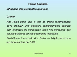 Ferros fundidos Influência dos elementos químicos Cromo Nos Fofos baixa liga, o teor de cromo recomendado deve produzir uma estrutura completamente perlítica sem formação de carbonetos livres nos contornos das células eutéticas ou sob a forma de ledeburita. Resistência à corrosão dos Fofos    Adição de cromo em teores acima de 1,5%. Ferros fundidos 
