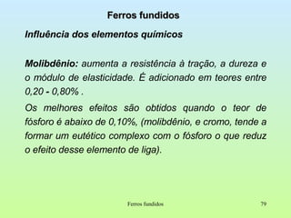 Ferros fundidos Influência dos elementos químicos Molibdênio:  aumenta a resistência à tração, a dureza e o módulo de elasticidade. É adicionado em teores entre 0,20  -  0,80% . Os melhores efeitos são obtidos quando o teor de fósforo é abaixo de 0,10%, (molibdênio, e cromo, tende a formar um eutético complexo com o fósforo o que reduz o efeito desse elemento de liga). Ferros fundidos 