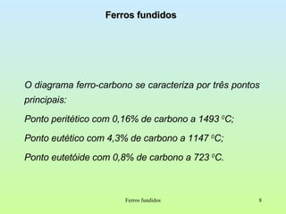 Ferros fundidos O diagrama ferro-carbono se caracteriza por três pontos principais:  Ponto peritético com 0,16% de carbono a 1493  0 C; Ponto eutético com 4,3% de carbono a 1147  0 C; Ponto eutetóide com 0,8% de carbono a 723  0 C. Ferros fundidos 