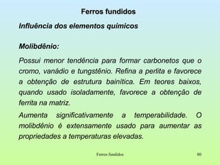 Ferros fundidos Influência dos elementos químicos Molibdênio:  Possui menor tendência para formar carbonetos que o cromo, vanádio e tungstênio. Refina a perlita e favorece a obtenção de estrutura bainítica. Em teores baixos, quando usado isoladamente, favorece a obtenção de ferrita na matriz. Aumenta significativamente a temperabilidade. O molibdênio é extensamente usado para aumentar as propriedades a temperaturas elevadas.  Ferros fundidos 