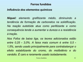 Ferros fundidos Influência dos elementos químicos Níquel:  elemento grafitizante médio, diminuindo a tendência de formação de carbonetos na solidificação. Na reação eutetóide atua como perlitizante e como consequência tende a aumentar a dureza e a resistência à tração. Nos Fofos de baixa liga, os teores adicionados estão entre 0,25  -  3,0%. A faixa mais comum é entre 0,5  -  1,5%, sendo usado principalmente para contrabalançar o efeito estabilizante do cromo, do molibdênio e do vanádio. É caro e raramente usado isoladamente. Ferros fundidos 