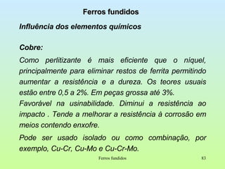 Ferros fundidos Influência dos elementos químicos Cobre:  Como perlitizante é mais eficiente que o níquel, principalmente para eliminar restos de ferrita permitindo aumentar a resistência e a dureza. Os teores usuais estão entre 0,5 a 2%. Em peças grossa até 3%. Favorável na usinabilidade. Diminui a resistência ao impacto . Tende a melhorar a resistência à corrosão em meios contendo enxofre. Pode ser usado isolado ou como combinação, por exemplo, Cu-Cr, Cu-Mo e Cu-Cr-Mo. Ferros fundidos 