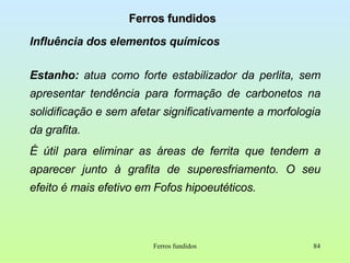 Ferros fundidos Influência dos elementos químicos Estanho:  atua como forte estabilizador da perlita, sem apresentar tendência para formação de carbonetos na solidificação e sem afetar significativamente a morfologia da grafita. É   útil para eliminar as áreas de ferrita que tendem a aparecer junto à grafita de superesfriamento. O seu efeito é mais efetivo em Fofos hipoeutéticos. Ferros fundidos 