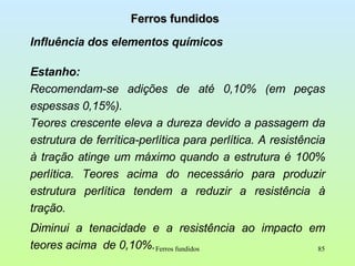 Ferros fundidos Influência dos elementos químicos Estanho:  Recomendam-se adições de até 0,10% (em peças espessas 0,15%).  Teores crescente eleva a dureza devido a passagem da estrutura de ferrítica-perlítica para perlítica. A resistência à tração atinge um máximo quando a estrutura é 100% perlítica. Teores acima do necessário para produzir estrutura perlítica tendem a reduzir a resistência à tração. Diminui a tenacidade e a resistência ao impacto em teores acima  de 0,10%.  Ferros fundidos 