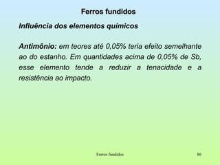 Ferros fundidos Influência dos elementos químicos Antimônio:  em teores até 0,05% teria efeito semelhante ao do estanho. Em quantidades acima de 0,05% de Sb, esse elemento tende a reduzir a tenacidade e a resistência ao impacto. Ferros fundidos 