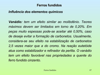 Ferros fundidos Influência dos elementos químicos Vanádio:  tem um efeito similar ao molibdênio. Teores máximos devem ser limitados em torno de 0,20%. Em peças muito espessas pode-se aceitar até 0,50%, caso de deseje evitar a formação de carbonetos. Usualmente, considera-se seu efeito na estabilização de carbonetos 2,5 vezes maior que a do cromo. Na reação eutetóide atua como estabilizador e refinador da perlita. O vanádio tem um efeito favorável nas propriedades a quente do ferro fundido cinzento. Ferros fundidos 