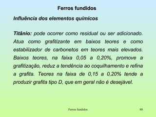 Ferros fundidos Influência dos elementos químicos Titânio:  pode ocorrer como residual ou ser adicionado. Atua como grafitizante em baixos teores e como estabilizador de carbonetos em teores mais elevados. Baixos teores, na faixa 0,05 a 0,20%, promove a grafitização, reduz a tendência ao coquilhamento e refina a grafita. Teores na faixa de 0,15 a 0,20% tende a produzir grafita tipo D, que em geral não é desejável. Ferros fundidos 