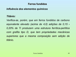 Ferros fundidos Influência dos elementos químicos Titânio:   Verifica-se, porém, que em ferros fundidos de carbono equivalente elevado (acima de 4,0) adições de 0,15  -  0,20% de Ti produzem uma estrutura ferrítica-perlítica com grafita tipo D, que tem propriedades mecânicas superiores que a mesma composição sem adição de titânio.  Ferros fundidos 