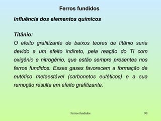 Ferros fundidos Influência dos elementos químicos Titânio:   O efeito grafitizante de baixos teores de titânio seria devido a um efeito indireto, pela reação do Ti com oxigênio e nitrogênio, que estão sempre presentes nos ferros fundidos. Esses gases favorecem a formação de eutético metaestável (carbonetos eutéticos) e a sua remoção resulta em efeito grafitizante. Ferros fundidos 