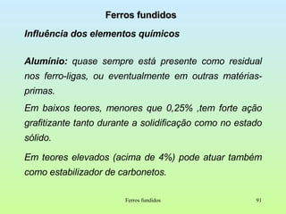 Ferros fundidos Influência dos elementos químicos Alumínio:  quase sempre está presente como residual nos ferro-ligas, ou eventualmente em outras matérias-primas. Em baixos teores, menores que 0,25% ,tem forte ação grafitizante tanto durante a solidificação como no estado sólido.  Em teores elevados (acima de 4%) pode atuar também como estabilizador de carbonetos.  Ferros fundidos 