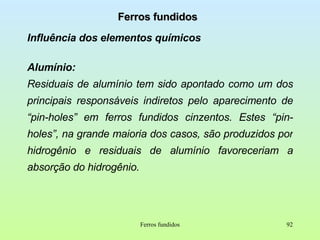 Ferros fundidos Influência dos elementos químicos Alumínio:  Residuais de alumínio tem sido apontado como um dos principais responsáveis indiretos pelo aparecimento de “pin-holes” em ferros fundidos cinzentos. Estes “pin-holes”, na grande maioria dos casos, são produzidos por hidrogênio e residuais de alumínio favoreceriam a absorção do hidrogênio. Ferros fundidos 