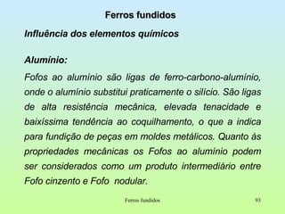Ferros fundidos Influência dos elementos químicos Alumínio:  Fofos ao alumínio são ligas de ferro-carbono-alumínio, onde o alumínio substitui praticamente o silício. São ligas de alta resistência mecânica, elevada tenacidade e baixíssima tendência ao coquilhamento, o que a indica para fundição de peças em moldes metálicos. Quanto às propriedades mecânicas os Fofos ao alumínio podem ser considerados como um produto intermediário entre Fofo cinzento e Fofo  nodular. Ferros fundidos 