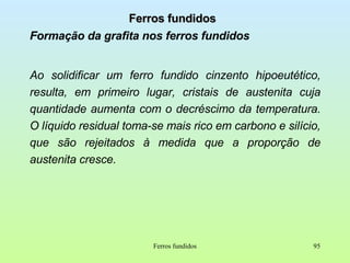 Ferros fundidos Formação da grafita nos ferros fundidos Ao solidificar um ferro fundido cinzento hipoeutético, resulta, em primeiro lugar, cristais de austenita cuja quantidade aumenta com o decréscimo da temperatura. O líquido residual toma-se mais rico em carbono e silício, que são rejeitados à medida que a proporção de austenita cresce. Ferros fundidos 