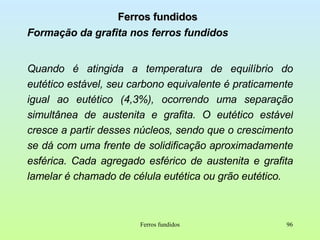 Ferros fundidos Formação da grafita nos ferros fundidos Quando é atingida a temperatura de equilíbrio do   eutético estável, seu carbono equivalente é praticamente igual ao eutético (4,3%), ocorrendo uma separação simultânea de austenita e grafita. O eutético estável cresce a partir desses núcleos, sendo que o crescimento se dá com uma frente de solidificação aproximadamente esférica. Cada agregado esférico de austenita e grafita lamelar é chamado de célula eutética ou grão eutético. Ferros fundidos 