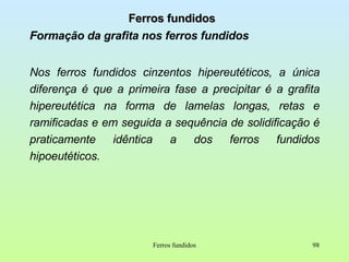 Ferros fundidos Formação da grafita nos ferros fundidos Nos ferros fundidos cinzentos hipereutéticos, a única diferença é que a primeira fase a precipitar é a grafita hipereutética na forma de lamelas longas, retas e ramificadas e em seguida a sequência de solidificação é praticamente idêntica a dos ferros fundidos hipoeutéticos. Ferros fundidos 