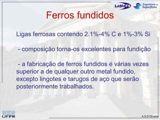 A.S.D’Oliveira
Ferros fundidos
Ligas ferrosas contendo 2.1%-4% C e 1%-3% Si
- composição torna-os excelentes para fundição
- a fabricação de ferros fundidos é várias vezes
superior a de qualquer outro metal fundido,
excepto lingotes e tarugos de aço que serão
posteriormente trabalhados.
 