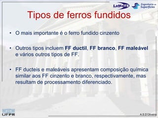 A.S.D’Oliveira
Tipos de ferros fundidos
• O mais importante é o ferro fundido cinzento
• Outros tipos incluem FF ductil, FF branco, FF maleável
e vários outros tipos de FF.
• FF ducteis e maleáveis apresentam composição química
similar aos FF cinzento e branco, respectivamente, mas
resultam de processamento diferenciado.
 
