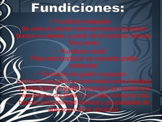 Fundición maleable:  Se crea al intentar térmicamente la fundición blanca no aleada, a partir de la fundición blanca.  Muy tenaz  Fundición ductil: Para esta fundición se necesita grafito esferoidal. Fundición de grafito compacto: La forma de grafito es intermedia entre hojuelas y esferoidal. El grafito compacto da resistencia mecánica y ductilidad y el metal conserva una buena conductividad térmica y propiedades de absorción de la vibración. Fundiciones: 