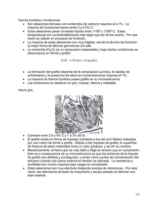 Hierros fundidos o fundiciones.
• Son aleaciones ferrosas con contenidos de carbono mayores al 2.1%. La
mayoría de fundiciones tienen entre 3 y 4.5% C.
• Estas aleaciones pasan al estado líquido entre 1150º y 1300º C. Estas
temperaturas son considerablemente más bajas que las de los aceros. Por esa
razón se utilizan en procesos de fundición.
• La mayoría de estas aleaciones son muy frágiles, siendo la técnica de fundición
la mejor forma de fabricar geometrías con ella.
• La cementita (Fe3C) es un compuesto metaestable y bajo ciertas condiciones se
descompone en ferrita y grafito.
)()(33 grafitoCFeCFe +→ α
• La formación del grafito depende de la composición química, la rapidez de
enfriamiento y la presencia de silicio en concentraciones mayores al 1%.
• La mayoría de hierros fundidos posee grafito en su microestructura.
• Las fundiciones se clasifican en gris, nodular, blanca y maleable.
Hierro gris.
• Contiene entre 2.5 y 4% C y 1 a 3% de Si.
• El grafito existe en forma de hojuelas (similares a las del corn flakes) rodeadas
por una matriz de ferrita o perlita. Debido a las hojuelas de grafito, la superficie
de fractura de estos materiales toma un color grisáceo, y de ahí su nombre.
• Mecánicamente, el hierro gris es más débil y frágil en tensión que en compresión.
Esto es a consecuencia de su microestructura ya que los extremos de la hojuela
de grafito son afilados y puntiagudos, y sirven como puntos de concentración del
esfuerzo cuando una fuerza externa en tensión es aplicada. La resistencia y
ductilidad son mucho mayores bajo cargas en compresión.
• Estas aleaciones son muy efectivas disipando energía de vibraciones. Por esta
razón, las estructuras de base de maquinaria y equipo pesado se fabrican con
este material.
131
 