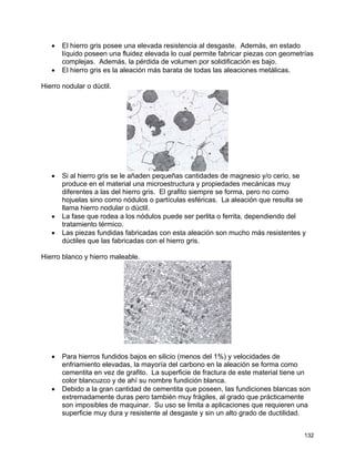 • El hierro gris posee una elevada resistencia al desgaste. Además, en estado
líquido poseen una fluidez elevada lo cual permite fabricar piezas con geometrías
complejas. Además, la pérdida de volumen por solidificación es bajo.
• El hierro gris es la aleación más barata de todas las aleaciones metálicas.
Hierro nodular o dúctil.
• Si al hierro gris se le añaden pequeñas cantidades de magnesio y/o cerio, se
produce en el material una microestructura y propiedades mecánicas muy
diferentes a las del hierro gris. El grafito siempre se forma, pero no como
hojuelas sino como nódulos o partículas esféricas. La aleación que resulta se
llama hierro nodular o dúctil.
• La fase que rodea a los nódulos puede ser perlita o ferrita, dependiendo del
tratamiento térmico.
• Las piezas fundidas fabricadas con esta aleación son mucho más resistentes y
dúctiles que las fabricadas con el hierro gris.
Hierro blanco y hierro maleable.
• Para hierros fundidos bajos en silicio (menos del 1%) y velocidades de
enfriamiento elevadas, la mayoría del carbono en la aleación se forma como
cementita en vez de grafito. La superficie de fractura de este material tiene un
color blancuzco y de ahí su nombre fundición blanca.
• Debido a la gran cantidad de cementita que poseen, las fundiciones blancas son
extremadamente duras pero también muy frágiles, al grado que prácticamente
son imposibles de maquinar. Su uso se limita a aplicaciones que requieren una
superficie muy dura y resistente al desgaste y sin un alto grado de ductilidad.
132
 