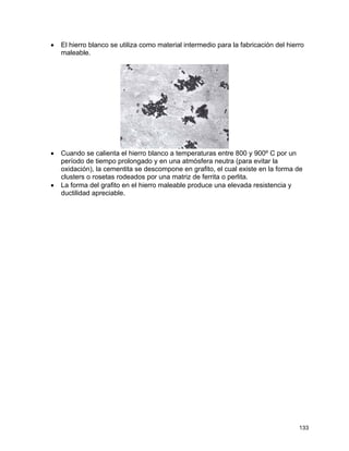 • El hierro blanco se utiliza como material intermedio para la fabricación del hierro
maleable.
• Cuando se calienta el hierro blanco a temperaturas entre 800 y 900º C por un
período de tiempo prolongado y en una atmósfera neutra (para evitar la
oxidación), la cementita se descompone en grafito, el cual existe en la forma de
clusters o rosetas rodeados por una matriz de ferrita o perlita.
• La forma del grafito en el hierro maleable produce una elevada resistencia y
ductilidad apreciable.
133
 