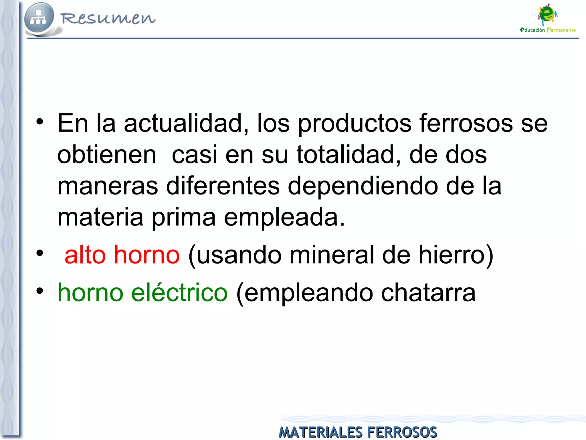 MATERIALES FERROSOSMATERIALES FERROSOS
• En la actualidad, los productos ferrosos se
obtienen casi en su totalidad, de dos
maneras diferentes dependiendo de la
materia prima empleada.
• alto horno (usando mineral de hierro)
• horno eléctrico (empleando chatarra
 