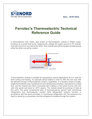 Date – 02/07/2016
Ferrotec’s Thermoelectric Technical
Reference Guide
A thermoelectric (TE) cooler, also known as thermoelectric module or Peltier cooler,
functions as a small heat pump. Applying low voltage DC power source to TE module,
heat will move from one side to the other. One module face will be heated simultaneously
while the other one will be cooled.
A thermoelectric module is suitable for temperature control applications as it is used for
both cooling and heating. An example will be helpful in order to offer the new user with
the general concept of thermoelectric cooler’s capabilities. In a situation where a single-
stage thermoelectric was maintained at room temperature and then, was placed on a heat
sink, and the module was either connected with a battery or DC power source, then the
cold side would cool down to -40°C approx. The module would be pumping no heat at
this point. The same fundamental laws of thermodynamics govern both mechanical
refrigerators and thermoelectric coolers. Both refrigeration systems function in
accordance with the same principles. In mechanical refrigeration unit, the pressure of a
liquid is raised by a compressor and the refrigerant circulates through the system.
 