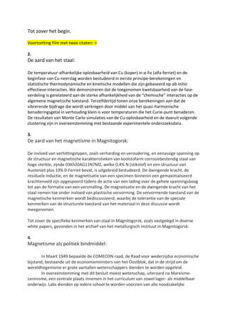 Tot zover het begin.
Voortzetting film met twee citaten: >
2.
De aard van het staal:
De temperatuur-afhankelijke oplosbaarheid van Cu (koper) in α-Fe (alfa-ferriet) en de
beginfase van Cu-neerslag worden bestudeerd in eerste principe-berekeningen en
statistische thermodynamische en kinetische modellen die zijn gebaseerd op ab initio
effectieve interacties. We demonstreren dat de toegenomen kwetsbaarheid van de fase-
verdeling is gerelateerd aan de sterke afhankelijkheid van de “chemische” interacties op de
algemene magnetische toestand. Terzelfdertijd tonen onze berekeningen aan dat de
vibrerende bijdrage die wordt verkregen door middel van het quasi-harmonische
benaderingsgetal in verhouding klein is voor temperaturen die het Curie-punt benaderen.
De resultaten van Monte Carlo-simulaties van de Cu-oplosbaarheid en de daaruit volgende
clustering zijn in overeenstemming met bestaande experimentele onderzoeksdata.
3.
De aard van het magnetisme in Magnitogorsk:
De invloed van verhittingstypen, zoals verharding en veroudering, en eenassige spanning op
de structuur en magnetische karakteristieken van koolstofarm corrosiebestendig staal van
hoge sterkte, zijnde 03Kh20AG11N7M2, welke 0,4% N (stikstof) en een structuur van
Austeniet plus 10% 0-Ferriet bevat, is uitgebreid bestudeerd. De dwingende kracht, de
residuele inductie, en de magnetisatie van een specimen binnenin een gemaximaliseerd
krachtenveld zijn opgespoord tijdens de actie van een lading over de gehele spanningsboog
tot aan de formatie van een versmalling. De magnetisatie en de dwingende kracht van het
staal nemen toe onder invloed van plastische vervorming. De vervormende toestand van de
magnetische kenmerken wordt bediscussieerd, waarbij de tolerantie van de speciale
kenmerken van de structurele toestand van het materiaal in deze discussie wordt
meegenomen.
Tot zover de specifieke kenmerken van staal in Magnitogorsk, zoals vastgelegd in diverse
white papers, gevonden in het archief van het metallurgisch instituut in Magnitogorsk.
4.
Magnetisme als politiek bindmiddel:
In Maart 1949 bepaalde de COMECON-raad, de Raad voor wederzijdse economische
bijstand, bestaande uit de economieministers van het Oostblok, dat in de strijd om de
wereldhegemonie er grote aantallen wetenschappers dienden te worden opgeleid.
In overeenstemming met dit besluit moest wetenschap, uiteraard na Marxisme-
Leninisme, een centrale plaats innemen in het curriculum van zowel lager- als middelbaar
onderwijs. Labs dienden op iedere school te worden voorzien van alle noodzakelijke
 
