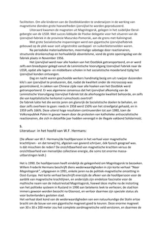 faciliteiten. Om alle kinderen van de Oostbloklanden te onderwijzen in de werking van
magnetisme dienden grote hoeveelheden ijzervijlsel te worden geproduceerd.
Uiteraard kwamen de magneten uit Magnitogorsk, gelegen in het zuidelijke Oeral-
gebergte van de USSR. Met succes lobbyde de Poolse delegatie voor het situeren van de
ijzervijlsel-fabriek in de provincie Mazursko-Pomorski, aan de grens met Kaliningrad.
Met grote Socialistische inspanningen werd een gigantische ijzervijlselfabriek
gebouwd op de plek waar ooit uitgestrekte aardappel- en suikerbietenvelden waren.
Na periodieke materiaaltekorten, meermalige sabotage door reactionairen,
structurele dronkenschap en herhaaldelijk absenteïsme, vond de grote openingsdag van de
fabriek plaats in November 1956.
Het ijzervijlsel werd naar alle hoeken van het Oostblok getransporteerd, en er werd
zelfs een breedspoor gelegd vanuit de Leninistische Vooruitgang IJzervijlsel Fabriek naar de
USSR, opdat alle lagere- en middelbare scholen in het socialistische moederland tijdig het
ijzervijlsel konden ontvangen.
Dag en nacht waren geschoolde werkers handmatig bezig om uit ruwijzer duizenden
kilo’s aan ijzervijlsel te produceren, dat, nadat de kwaliteit onder de microscoop was
gecontroleerd, in zakken van Chinese zijde naar alle hoeken van het Oostblok werd
getransporteerd. Er was algemene consensus dat het ijzervijlsel afkomstig van de
Leninistische Vooruitgang IJzervijlsel Fabriek tot de allerhoogste kwaliteit behoorde, en zelfs
die van kapitalistische herkomst ruimschoots overtrof!
De fabriek lukte het die eerste jaren om glansrijk de Socialistische doelen te behalen, en
daar zelfs overheen te gaan: reeds in 1958 werd 150% van het streefgetal gehaald, en in
1959 zelfs 166%. Deze uiterst hoge resultaten continueerden tot aan 1980, toen de
Volksrepubliek Polen in gevaar kwam door de protesten van katholieke antisocialistische
reactionairen, die zich in datzelfde jaar hadden verenigd in de illegale vakbond Solidariność.
5.
Literatuur: in het hoofd van W.F. Hermans:
(De afkeer van W.F. Hermans/de hoofdpersoon in het verhaal voor magnetische
krachtlijnen - en dat terwijl hij, afgezien van gevierd schrijver, óók fysisch geograaf was.
Is dát misschien de reden? De onzichtbaarheid van magnetische krachten versus de
onzichtbaarheid van menselijke collectieve energie, die soms tot enorme massa-
uitbarstingen leidt.)
Het is 1990. De hoofdpersoon heeft eindelijk de gelegenheid om Magnitogorsk te bezoeken.
Willem Frederik Hermans beschrijft diens wederwaardigheden in zijn korte verhaal “Naar
Magnitogorsk”, uitgegeven in 1991, enkele jaren na de politiek-magnetische omzetting in
Oost-Europa. Het korte verhaal beschrijft enerzijds de afkeer van de hoofdpersoon voor de
aanblik van magnetische krachtlijnen, en anderzijds zijn eindeloze fascinatie voor de
mythische naam van de industriestad Magnitogorsk, hoewel deze mythe na de instorting
van het politieke systeem in Rusland in 1990 aan betekenis leek te verliezen; de stad kon
immers gewoon worden bezocht na Glasnost, en verloor daarmee zijn speciale status als
voor buitenlanders gesloten stad.
Het verhaal doet kond van de wederwaardigheden van een natuurkundige die Stalin ertoe
bracht om de bouw van een gigantische magneet goed te keuren. Deze enorme magneet
van 30 x 30 x 200 meter zou het complete aardmagnetische veld verstoren, en daarmee de
 