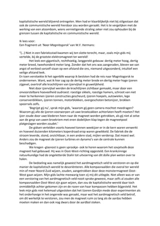 kapitalistische wereld blijvend ontregelen. Men had er klaarblijkelijk niet bij stilgestaan dat
ook de communistische wereld hierdoor zou worden geraakt. Het is te vergelijken met de
werking van een atoombom, wiens vernietigende straling zeker niet zou ophouden bij de
grenzen tussen de kapitalistische en communistische wereld.
Ik lees voor:
Een fragment uit ‘Naar Magnitogorsk’ van W.F. Hermans:
“(…) Niet in een fabrieksstad kwamen wij ten slotte terecht, maar, zoals mijn gids mij
vertelde, bij de grootste elektromagneet ter wereld!
Het leek een gigantisch, rechthoekig, langgerekt gebouw: dertig meter hoog, dertig
meter breed, tweehonderd meter lang. Zonder dat het ons was aangeraden, bleven we van
angst of eerbied vanzelf staan op een afstand die ons, niemand uitgezonderd, intuïtief een
veilige afstand leek.
En toen vervloekte ik het ogenblik waarop ik besloten had de reis naar Magnitogorsk te
ondernemen. Want, wat ik hier zag op de dertig meter brede en dertig meter hoge ijzeren
zijgevel, overtrof alle krachtlijnen van ijzervijlsel in gruwelijkheid.
Niet door ijzervijlsel werden de krachtlijnen zichtbaar gemaakt, maar door een
onvoorstelbare hoeveelheid oudroest: roestige sikkels, roestige hamers, schroot van niet
meer te herkennen ijzeren constructies gescheurd, ijzeren hoepels, autowielen, lege
conservenblikken, ijzeren tonnen, motorblokken, overgeschoten betonijzer, brokken
spoorrails zelfs.
‘Begrijpt gij nu’, sprak mijn gids, ‘waarom gij geen camera mochtet meedragen?
Waarom gij alle de ijzeren voorwerpen uit uwe broekzakken achterlaten heeft moeten? Het
ijzer zoude door uwe klederen heen naar de magneet worden getrokken, als gij niet al zelve
aan de gesp van uwen broekriem met enen dodelijken klap tegen de magneetpool
platgeslagen worden zoudet.’
De gidsen vertelden voorts hoeveel tonnen weekijzer er in de kern waren verwerkt
en hoeveel duizenden kilometers koperdraad erop waren gewikkeld. De fabriek die de
stroom leverde, stond, onzichtbaar, in een andere stad, mijlen verderop. Dat moest wel.
Anders zou de magneet de ijzeren turbines en dynamo’s van de centrale kunnen
beschadigen.
We kregen -glasnost is geen sprookje- ook te horen waarom het sovjetvolk deze
magneet had gebouwd. Hij was in Oost-West-richting opgesteld. Een krankzinnige
natuurkundige had de ongeletterde Stalin tot uitvoering van dit dolle plan weten over te
halen.
De bedoeling was namelijk geweest het aardmagnetisch veld te verstoren en op die
manier de kapitalistisch wereld te desoriënteren. Alle kompasnaalden die overal ter wereld
min of meer Noord-Zuid wijzen, zouden, aangetrokken door deze monstermagneet Oost-
West gaan wijzen. Mijn gids lachte meewarig toen zij mij dit uitlegde. Niet alleen was er van
een verstoring van het aardmagnetisch veld nooit sprake geweest, maar zelfs al zouden alle
kompasnaalden Oost-West zijn gaan wijzen, dan zou de kapitalistische wereld daar toch
onmiddellijk achter gekomen zijn en de rozen van haar kompassen hebben bijgesteld. Het
leek mijn gids niet helemaal uitgesloten dat het IJzeren Gordijn mede door experimenten als
het onderhavige in het ongerede was geraakt, maar wat het aardmagnetisch veld betrof,
om dit werkelijk te verstoren, zou men de magneet ruim zo lang als de aardas hebben
moeten maken en dan ook nog dwars door de aardbol steken.
 