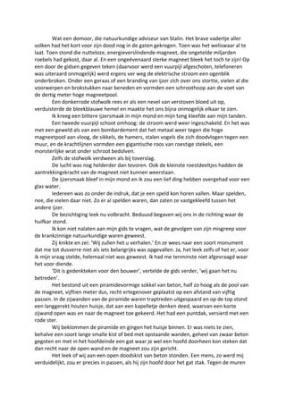 Wat een domoor, die natuurkundige adviseur van Stalin. Het brave vadertje aller
volken had het kort voor zijn dood nog in de gaten gekregen. Toen was het weliswaar al te
laat. Toen stond die nutteloze, energieverslindende magneet, die ongetelde miljarden
roebels had gekost, daar al. En een ongeëvenaard sterke magneet bleek het toch te zijn! Op
een door de gidsen gegeven teken (daarvoor werd een vuurpijl afgeschoten, telefoneren
was uiteraard onmogelijk) werd ergens ver weg de elektrische stroom een ogenblik
onderbroken. Onder een geraas of een branding van ijzer zich over ons stortte, vielen al die
voorwerpen en brokstukken naar beneden en vormden een schroothoop aan de voet van
de dertig meter hoge magneetpool.
Een donkerrode stofwolk rees er als een nevel van verstoven bloed uit op,
verduisterde de bleekblauwe hemel en maakte het ons bijna onmogelijk elkaar te zien.
Ik kreeg een bittere ijzersmaak in mijn mond en mijn tong kleefde aan mijn tanden.
Een tweede vuurpijl schoot omhoog: de stroom werd weer ingeschakeld. En het was
met een geweld als van een bombardement dat het metaal weer tegen die hoge
magneetpool aan vloog, de sikkels, de hamers, stalen vogels die zich doodvlogen tegen een
muur, en de krachtlijnen vormden een gigantische roos van roestige stekels, een
monsterlijke wrat onder schroot bedolven.
Zelfs de stofwolk verdween als bij toverslag.
De lucht was nog helderder dan tevoren. Ook de kleinste roestdeeltjes hadden de
aantrekkingskracht van de magneet niet kunnen weerstaan.
De ijzersmaak bleef in mijn mond en ik zou een lief ding hebben overgehad voor een
glas water.
Iedereen was zo onder de indruk, dat je een speld kon horen vallen. Maar spelden,
nee, die vielen daar niet. Zo er al spelden waren, dan zaten ze vastgekleefd tussen het
andere ijzer.
De bezichtiging leek nu volbracht. Beduusd begaven wij ons in de richting waar de
huifkar stond.
Ik kon niet nalaten aan mijn gids te vragen, wat de gevolgen van zijn misgreep voor
de krankzinnige natuurkundige waren geweest.
Zij knikte en zei: ‘Wij zullen het u verhalen.’ En ze wees naar een soort monument
dat me tot dusverre niet als iets belangrijks was opgevallen. Ja, het leek zelfs of het er, voor
ik mijn vraag stelde, helemaal niet was geweest. Ik had me tenminste niet afgevraagd waar
het voor diende.
‘Dit is gedenkteken voor den bouwer’, vertelde de gids verder, ‘wij gaan het nu
betreden’.
Het bestond uit een piramidevormige sokkel van beton, half zo hoog als de pool van
de magneet, vijftien meter dus, recht ertegenover geplaatst op een afstand van vijftig
passen. In de zijwanden van de piramide waren traptreden uitgespaard en op de top stond
een langgerekt houten huisje, dat aan een kapelletje denken deed, waarvan een korte
zijwand open was en naar de magneet toe gekeerd. Het had een puntdak, versierd met een
rode ster.
Wij beklommen de piramide en gingen het huisje binnen. Er was niets te zien,
behalve een soort lange smalle kist of bed met opstaande wanden, geheel van zwaar beton
gegoten en met in het hoofdeinde een gat waar je wel een hoofd doorheen kon steken dat
dan recht naar de open wand en de magneet zou zijn gericht.
Het leek of wij aan een open doodskist van beton stonden. Een mens, zo werd mij
verduidelijkt, zou er precies in passen, als hij zijn hoofd door het gat stak. Tegen de muren
 