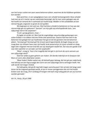 van het huisje rustten een paar zware betonnen platen, waarmee de kist blijkbaar gesloten
kon worden.
Ook werd hier, in een spiegelglazen kast, een schedel tentoongesteld. Deze schedel
had men op zo’n manier op een voetstukje bevestigd, dat hij naar voren gebogen was als
het hoofd van iemand die in ootmoed zijn hoofd buigt. Midden in het schedeldak zat een
stervormig gat, ongeveer zo groot als een gulden.
Wij begrepen er niet veel van. Wat had deze schedel te betekenen en hoe was dat
stervormige gat erin gekomen? ‘Aanziet!’ zei mijn gids op onheilspellende toon, ‘ene
vijfpuntige sterre! De sovjetster!’
‘Ik wil u graag geloven, maar…’
Zij legde uit verder uit. Men had de ongelukkige natuurkundige gedwongen een
stalen knikker in te slikken met een flinke slok walvistraan. Daarna had men hem in de
betonnen kist gelegd met zijn hoofd door het gat en de kist gesloten met de betonnen
platen. ‘Verstaat gij? Verstaat gij? De stroom werd ingeschakeld, de kogel vloog van zijn
maag door zijn lichaam heen naar zijn hoofd, brak tevoorschijn uit zijnen schedel en sloeg
tegen den magneet met een knal die aan zijn dood geen twijfel liet. Dat was een goede straf
voor dien oplichter en verrader van het sovjetvolk!’
‘Maar’, vroeg ik, ‘hoe is het mogelijk dat het gat in zijn kruin de vorm aannam van
een vijfpuntige sterk?’
Ook hier wilde zij geen geheim van maken. Dit diende indertijd om te bewijzen dat
Marx en Lenin alles altijd beter wisten.
‘Maar heden! Heden weten wij, dit behoeft geen betoog, dat het gat pas naderhand,
met behulp van een figuurzaagje den vorm van ene vijfpuntige sterre verkregen heeft. Het
volk wordt niet langer misleid.
Gij hebt geluk, dat gij dit nog hebt mogen aanschouwen! Het zal ook niet lange weer
duren tot de magneet gesloopt wordt, al zijn er immer partijgenoten die zich het hoofd
breken over de vraag, of er vandaag of morgen niet toch enig nuttig gebruik van zou kunnen
worden gemaakt.’
W.F.H., Parijs, 20 juli 1990
 