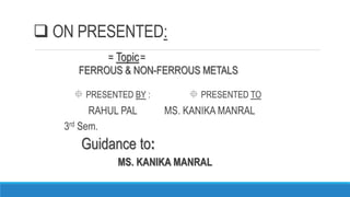  ON PRESENTED:
= Topic=
FERROUS & NON-FERROUS METALS
 PRESENTED BY :  PRESENTED TO
RAHUL PAL MS. KANIKA MANRAL
3rd Sem.
Guidance to:
MS. KANIKA MANRAL
 