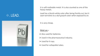 . LEAD.
It is soft malleable metal. It is also counted as one of the
heavy metals.
Lead has a bluish-white color after be...
