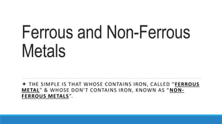 Ferrous and Non-Ferrous
Metals
 THE SIMPLE IS THAT WHOSE CONTAINS IRON, CALLED “FERROUS
METAL” & WHOSE DON’T CONTAINS IRO...