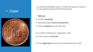 . Copper
It is ductile & malleable metal. It is often red-brown in colour. It
is a very good conductor of heat & electric...