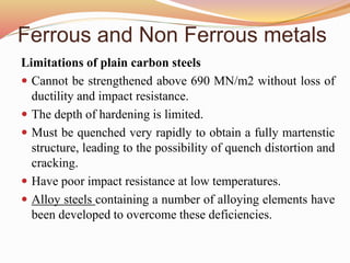 Ferrous and Non Ferrous metals
Limitations of plain carbon steels
 Cannot be strengthened above 690 MN/m2 without loss of
ductility and impact resistance.
 The depth of hardening is limited.
 Must be quenched very rapidly to obtain a fully martenstic
structure, leading to the possibility of quench distortion and
cracking.
 Have poor impact resistance at low temperatures.
 Alloy steels containing a number of alloying elements have
been developed to overcome these deficiencies.
 