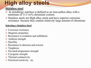 High alloy steels
Stainless steel
 In metallurgy stainless is defined as an iron-carbon alloy with a
minimum of 11.5 wt% chromium content.
 Stainless steels are High alloy steels and have superior corrosion
resistance because they contain relatively large amount of chromium
Selecting a Stainless Steel
 Corrosion resistance
 Magnetic properties
 Resistance to oxidation and sulfidation
 Ambient strength
 Ductility
 Resistance to abrasion and erosion
 Toughness
 Elevated temperature strength
 Cryogenic strength
 Thermal conductivity
 Electrical resistivity etc
 