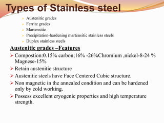 Types of Stainless steel
 Austenitic grades
 Ferrite grades
 Martensitic
 Precipitation-hardening martensitic stainless steels
 Duplex stainless steels
Austenitic grades –Features
 Compostion:0.15% carbon;16% -26%Chromium ,nickel-8-24 %
Magnese-15%
 Retain austenitic structure
 Austenitic steels have Face Centered Cubic structure.
 Non magnetic in the annealed condition and can be hardened
only by cold working.
 Possess excellent cryogenic properties and high temperature
strength.
 