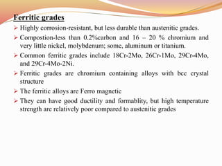 Ferritic grades
 Highly corrosion-resistant, but less durable than austenitic grades.
 Compostion-less than 0.2%carbon and 16 – 20 % chromium and
very little nickel, molybdenum; some, aluminum or titanium.
 Common ferritic grades include 18Cr-2Mo, 26Cr-1Mo, 29Cr-4Mo,
and 29Cr-4Mo-2Ni.
 Ferritic grades are chromium containing alloys with bcc crystal
structure
 The ferritic alloys are Ferro magnetic
 They can have good ductility and formablity, but high temperature
strength are relatively poor compared to austenitic grades
 