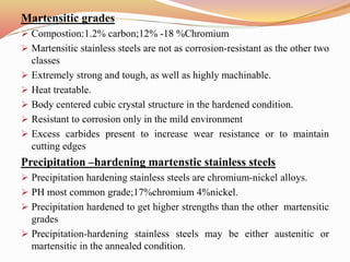 Martensitic grades
 Compostion:1.2% carbon;12% -18 %Chromium
 Martensitic stainless steels are not as corrosion-resistant as the other two
classes
 Extremely strong and tough, as well as highly machinable.
 Heat treatable.
 Body centered cubic crystal structure in the hardened condition.
 Resistant to corrosion only in the mild environment
 Excess carbides present to increase wear resistance or to maintain
cutting edges
Precipitation –hardening martenstic stainless steels
 Precipitation hardening stainless steels are chromium-nickel alloys.
 PH most common grade;17%chromium 4%nickel.
 Precipitation hardened to get higher strengths than the other martensitic
grades
 Precipitation-hardening stainless steels may be either austenitic or
martensitic in the annealed condition.
 