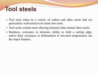 Tool steels
 Tool steel refers to a variety of carbon and alloy steels that are
particularly well-suited to be made into tools .
 Tool steels contain more alloying elements than normal alloy steels.
 Hardness, resistance to abrasion, ability to hold a cutting edge,
and/or their resistance to deformation at elevated temperatures are
the major features.
 