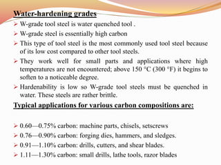 Water-hardening grades
 W-grade tool steel is water quenched tool .
 W-grade steel is essentially high carbon
 This type of tool steel is the most commonly used tool steel because
of its low cost compared to other tool steels.
 They work well for small parts and applications where high
temperatures are not encountered; above 150 °C (300 °F) it begins to
soften to a noticeable degree.
 Hardenability is low so W-grade tool steels must be quenched in
water. These steels are rather brittle.
Typical applications for various carbon compositions are:
 0.60—0.75% carbon: machine parts, chisels, setscrews
 0.76—0.90% carbon: forging dies, hammers, and sledges.
 0.91—1.10% carbon: drills, cutters, and shear blades.
 1.11—1.30% carbon: small drills, lathe tools, razor blades
 