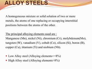 ALLOY STEELS
A homogeneous mixture or solid solution of two or more
metals, the atoms of one replacing or occupying interstitial
positions between the atoms of the other.
The principal alloying elements used are :
Manganese (Mn), nickel (Ni), chromium (Cr), molybdenum(Mo),
tungsten (W), vanadium (V), cobalt (Co), silicon (Si), boron (B),
copper (Cu), titanium (Ti) and niobium (Nb).
 Low Alloy steel (Alloying elements<=8%)
 High Alloy steel (Alloying elements>8%)
 